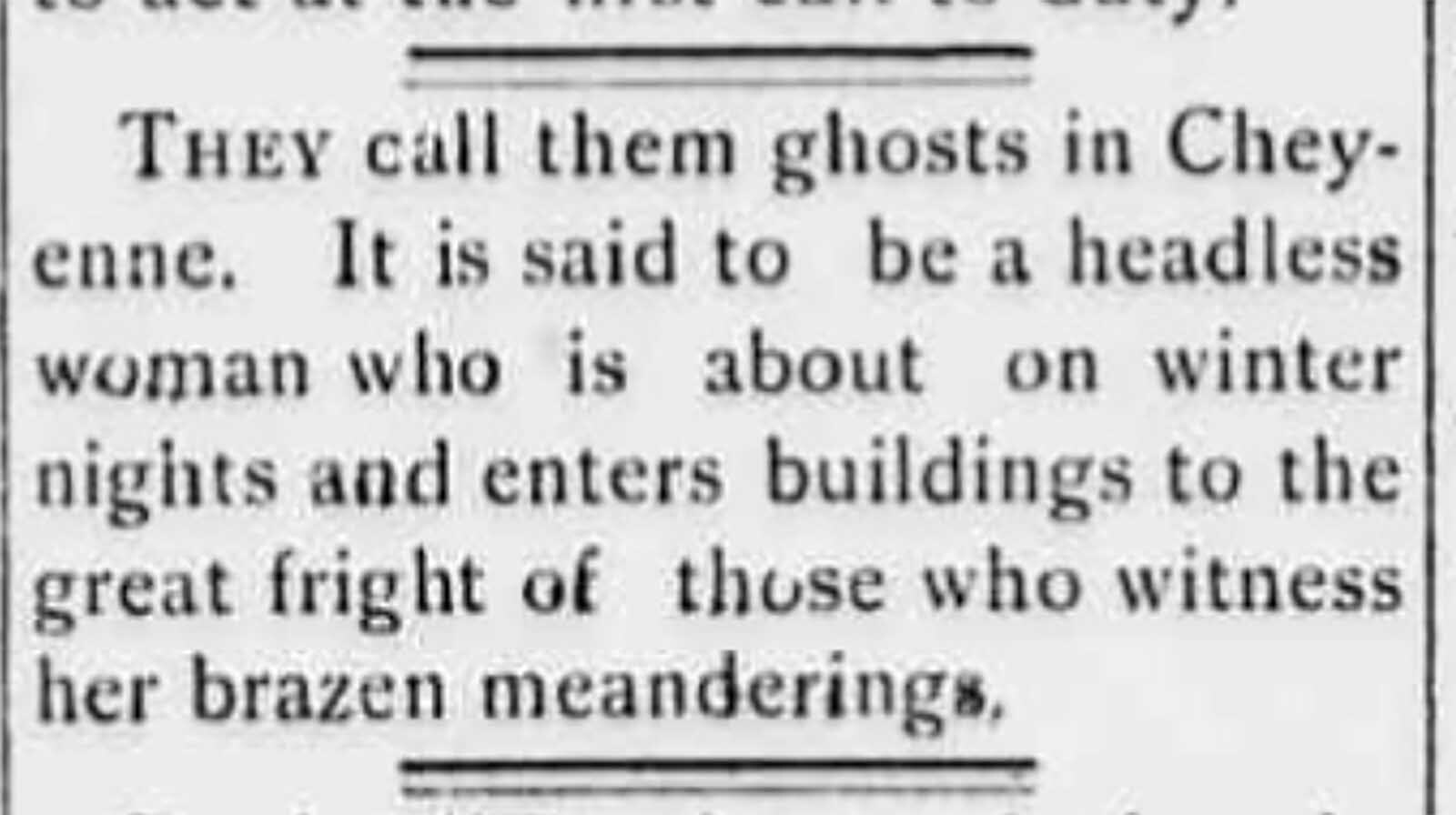In March 1900, several newspapers in Wyoming carried the story of a headless ghost that had been seen wandering the streets in West Cheyenne. Several explanations were given to the cause of this ghost but the mystery was never solved and terrified young women refused to pass the house the headless ghost had been seen to enter.
