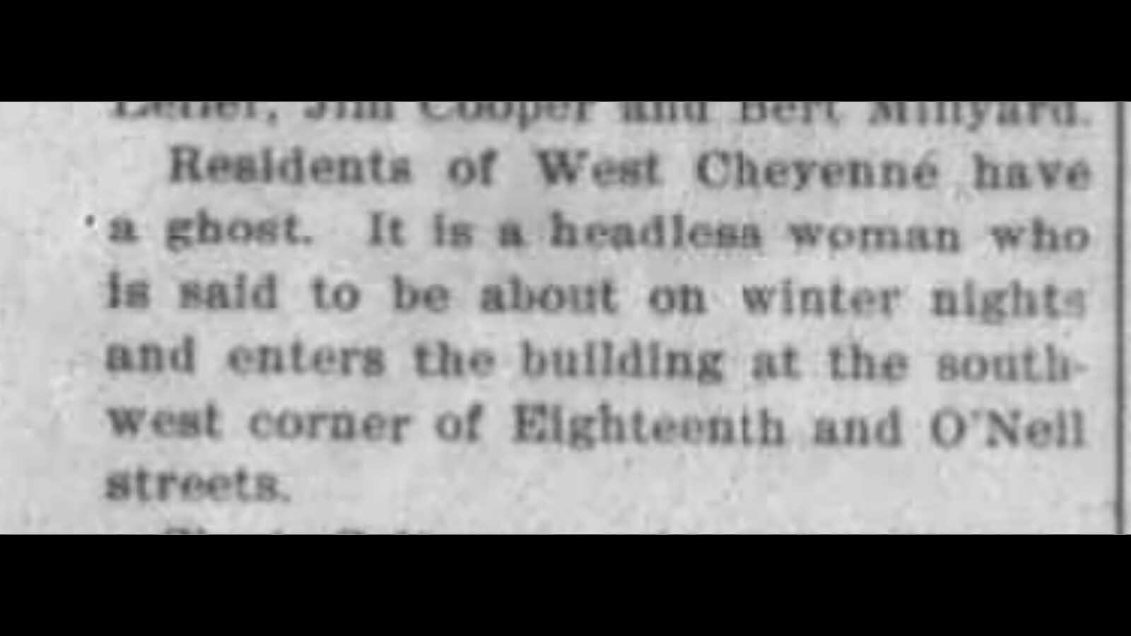 In March 1900, several newspapers in Wyoming carried the story of a headless ghost that had been seen wandering the streets in West Cheyenne. Several explanations were given to the cause of this ghost but the mystery was never solved and terrified young women refused to pass the house the headless ghost had been seen to enter.